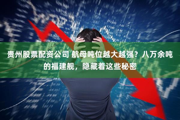 贵州股票配资公司 航母吨位越大越强？八万余吨的福建舰，隐藏着这些秘密