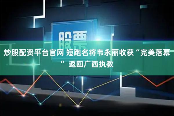 炒股配资平台官网 短跑名将韦永丽收获“完美落幕” 返回广西执教