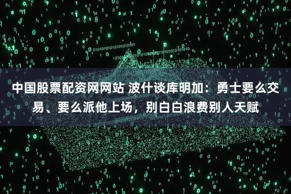 中国股票配资网网站 波什谈库明加：勇士要么交易、要么派他上场，别白白浪费别人天赋