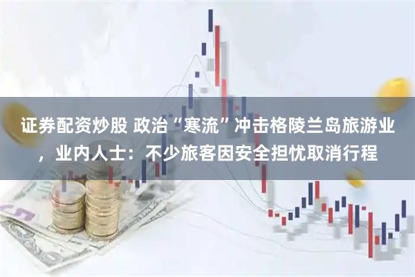 证券配资炒股 政治“寒流”冲击格陵兰岛旅游业，业内人士：不少旅客因安全担忧取消行程