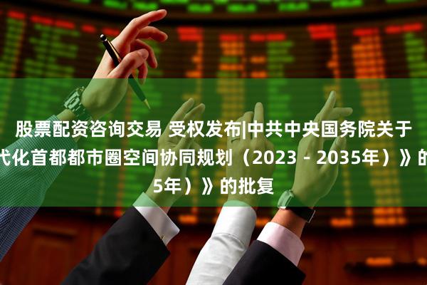 股票配资咨询交易 受权发布|中共中央　国务院关于《现代化首都都市圈空间协同规划（2023－2035年）》的批复