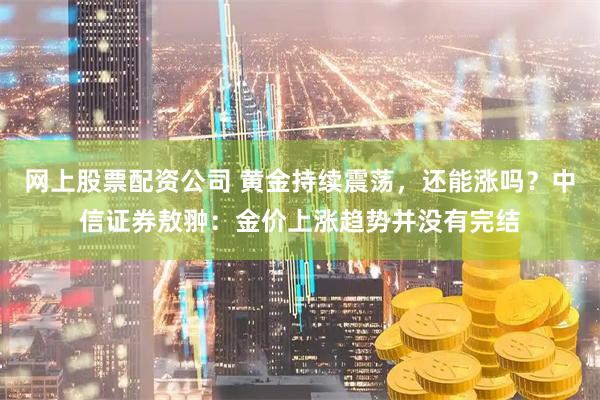 网上股票配资公司 黄金持续震荡，还能涨吗？中信证券敖翀：金价上涨趋势并没有完结