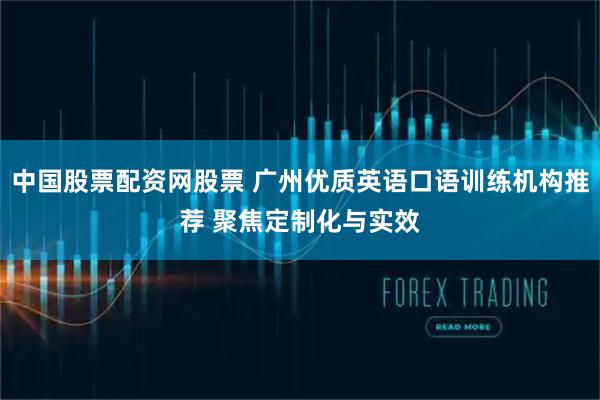 中国股票配资网股票 广州优质英语口语训练机构推荐 聚焦定制化与实效
