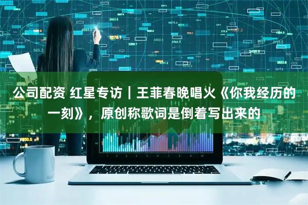 公司配资 红星专访｜王菲春晚唱火《你我经历的一刻》，原创称歌词是倒着写出来的