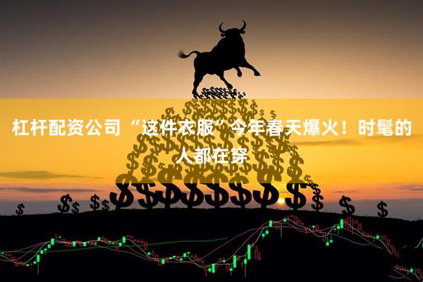 杠杆配资公司 “这件衣服”今年春天爆火！时髦的人都在穿