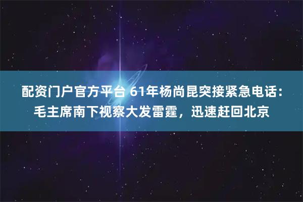 配资门户官方平台 61年杨尚昆突接紧急电话：毛主席南下视察大发雷霆，迅速赶回北京