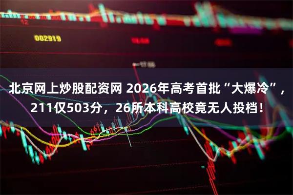 北京网上炒股配资网 2026年高考首批“大爆冷”，211仅503分，26所本科高校竟无人投档！